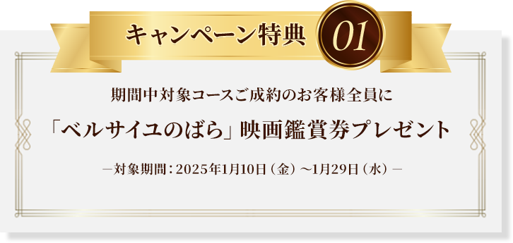 キャンペーン特典01：期間中対象コースご成約のお客様全員に「ベルサイユのばら」映画鑑賞券プレゼント※対象期間：2025年1月10日（金）～1月29日（水）