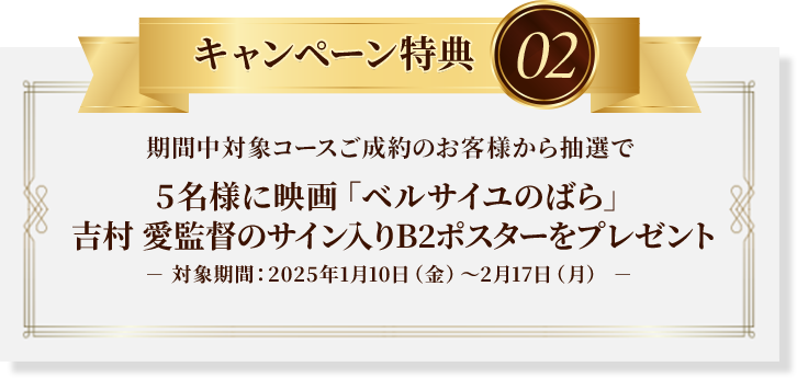 キャンペーン特典02：期間中対象コースご成約のお客様から抽選で5名様に映画「ベルサイユのばら」吉村 愛 監督のサイン入りB2ポスターをプレゼント※対象期間：2025年1月10日（金）～2月17日（月）
