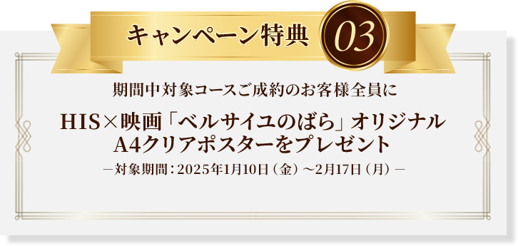 キャンペーン特典03：期間中対象コースご成約のお客様全員にHIS×映画「ベルサイユのばら」オリジナルA4クリアポスターをプレゼント※対象期間：2025年1月10日（金）～2月17日（月）