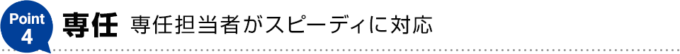 Point4【専任】専任担当者がスピーディに対応