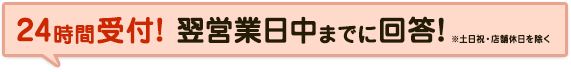 24時間受付! 翌営業日中までに回答!※土日祝・店舗休日を除く