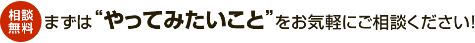 【相談無料】まずは“やってみたいこと”をお気軽にご相談ください!