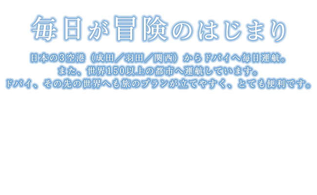 「毎日が冒険のはじまり」日本の3空港（成田／羽田／関西）からドバイへ毎日運航。また、世界150以上の都市へ運航しています。ドバイ、その先の世界へも旅のプランが立てやすく、とても便利です。