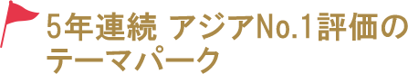 5年連続 アジアNo.1評価のテーマパーク！