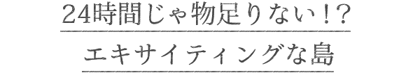 24時間じゃ物足りない！？エキサイティングな島