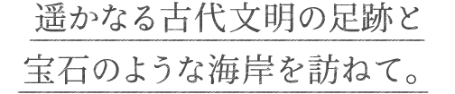 遥かなる古代文明の足跡と宝石のような海岸を訪ねて。