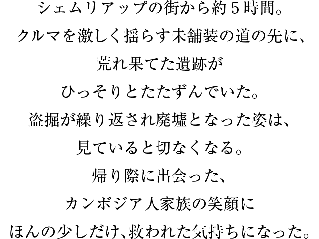 シェムリアップの街から約５時間。クルマを激しく揺らす未舗装の道の先に、荒れ果てた遺跡がひっそりとたたずんでいた。盗掘が繰り返され廃墟となった姿は、見ていると切なくなる。帰り際に出会った、カンボジア人家族の笑顔にほんの少しだけ、救われた気持ちになった。