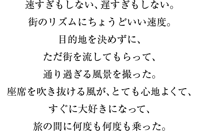 速すぎもしない、遅すぎもしない。街のリズムにちょうどいい速度。目的地を決めずに、ただ街を流してもらって、通り過ぎる風景を撮った。座席を吹き抜ける風が、とても心地よくて、すぐに大好きになって、旅の間に何度も何度も乗った。