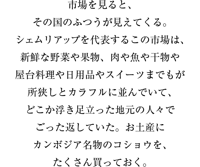 市場を見ると、その国のふつうが見えてくる。シェムリアップを代表するこの市場は、新鮮な野菜や果物、肉や魚や干物や屋台料理や日用品やスイーツまでもが所狭しとカラフルに並んでいて、どこか浮き足立った地元の人々でごった返していた。お土産にカンボジア名物のコショウを、たくさん買っておく。