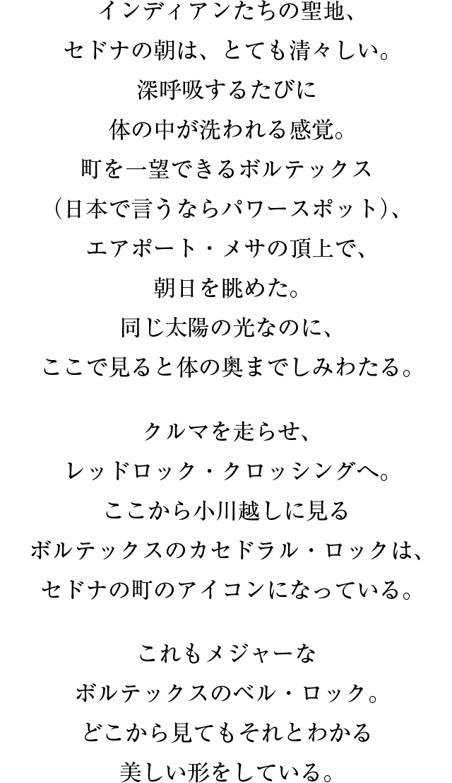 インディアンたちの聖地、セドナの朝は、とても清々しい。深呼吸するたびに体の中が洗われる感覚。町を一望できるボルテックス（日本で言うならパワースポット）、エアポート・メサの頂上で、朝日を眺めた。同じ太陽の光なのに、ここで見ると体の奥までしみわたる。クルマを走らせ、レッドロック・クロッシングへ。ここから小川越しに見るボルテックスのカセドラル・ロックは、セドナの町のアイコンになっている。これもメジャーなボルテックスのベル・ロック。どこから見てもそれとわかる美しい形をしている。