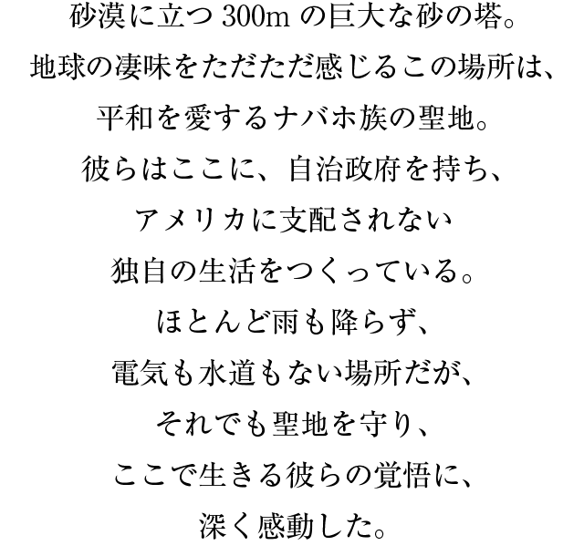 砂漠に立つ３００mの巨大な砂の塔。地球の凄味をただただ感じるこの場所は、平和を愛するナバホ族の聖地。彼らはここに、自治政府を持ち、アメリカに支配されない独自の生活をつくっている。ほとんど雨も降らず、電気も水道もない場所だが、それでも聖地を守り、ここで生きる彼らの覚悟に、深く感動した。