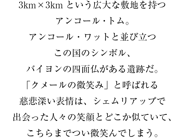 3km×3kmという広大な敷地を持つアンコール・トム。アンコール・ワットと並び立つこの国のシンボル、バイヨンの四面仏がある遺跡だ。「クメールの微笑み」と呼ばれる慈悲深い表情は、シェムリアップで出会った人々の笑顔とどこか似ていて、こちらまでつい微笑んでしまう。