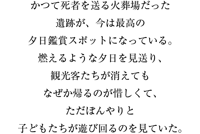 かつて死者を送る火葬場だった遺跡が、今は最高の夕日鑑賞スポットになっている。燃えるような夕日を見送り、観光客たちが消えてもなぜか帰るのが惜しくて、ただぼんやりと子どもたちが遊び回るのを見ていた。