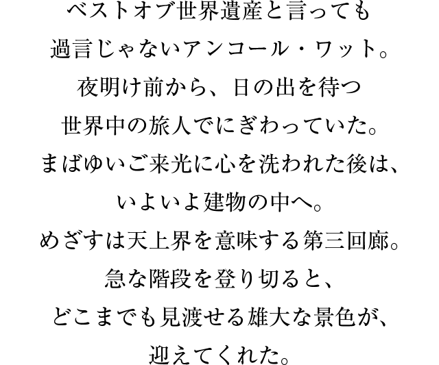 ベストオブ世界遺産と言っても過言じゃないアンコール・ワット。夜明け前から、日の出を待つ世界中の旅人でにぎわっていた。まばゆいご来光に心を洗われた後は、いよいよ建物の中へ。めざすは天上界を意味する第三回廊。急な階段を登り切ると、どこまでも見渡せる雄大な景色が、迎えてくれた。