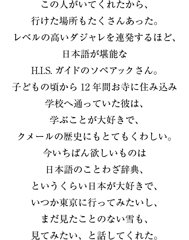 この人がいてくれたから、行けた場所もたくさんあった。レベルの高いダジャレを連発するほど、日本語が堪能なHISガイドのソペアックさん。子どもの頃から12年間お寺に住み込み学校へ通っていた彼は、学ぶことが大好きで、クメールの歴史にもとてもくわしい。今いちばん欲しいものは日本語のことわざ辞典、というくらい日本が大好きで、いつか東京に行ってみたいし、まだ見たことのない雪も、見てみたい、と話してくれた。