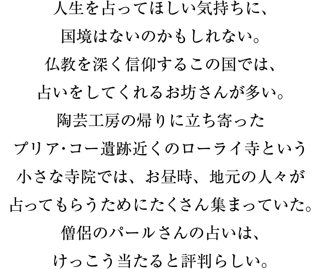 人生を占ってほしい気持ちに、国境はないのかもしれない。仏教を深く信仰するこの国では、占いをしてくれるお坊さんが多い。陶芸工房の帰りに立ち寄ったプリア・コー遺跡近くのローライ寺という小さな寺院では、お昼時、地元の人々が占ってもらうためにたくさん集まっていた。僧侶のパールさんの占いは、けっこう当たると評判らしい。