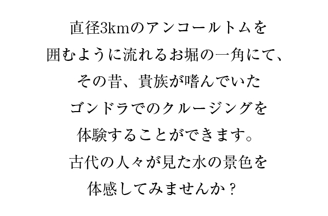 直径3kmのアンコールトムを囲むように流れるお堀の一角にて、その昔、貴族が嗜んでいたゴンドラでのクルージングを体験することができます。古代の人々が見た水の景色を体感してみませんか？