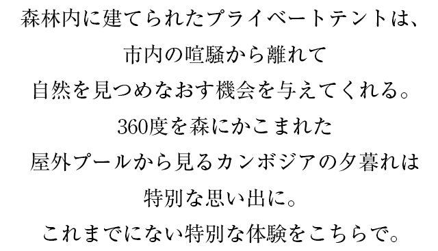 森林内に建てられたプライベートテントは、市内の喧騒から離れて自然を見つめなおす機会を与えてくれる。360度を森にかこまれた屋外プールから見るカンボジアの夕暮れは特別な思い出に。これまでにない特別な体験をこちらで。