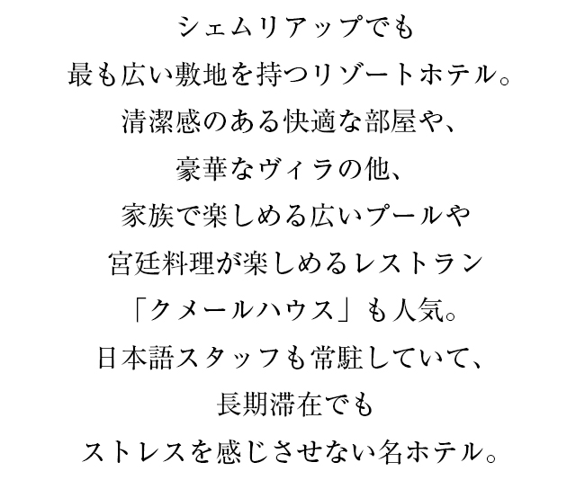 シェムリアップでも最も広い敷地を持つリゾートホテル。清潔感のある快適な部屋や、豪華なヴィラの他、家族で楽しめる広いプールや宮廷料理が楽しめるレストラン「クメールハウス」も人気。日本語スタッフも常駐していて、長期滞在でもストレスを感じさせない名ホテル。