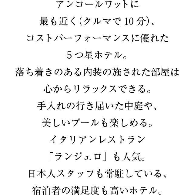 アンコール・ワットに最も近く（クルマで10分）、コストパーフォーマンスに優れた５つ星ホテル。落ち着きのある内装の施された部屋は心からリラックスできる。手入れの行き届いた中庭や、美しいプールも楽しめる。イタリアンレストラン「ランジェロ」も人気。日本人スタッフも常駐している、宿泊者の満足度も高いホテル。