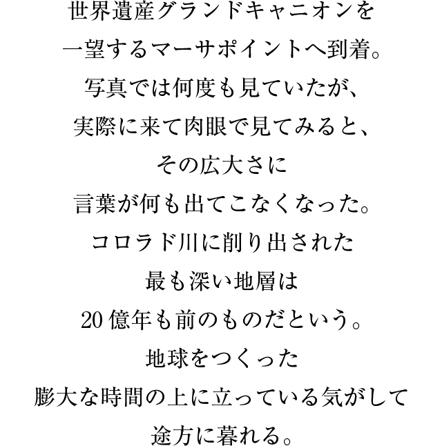 世界遺産グランドキャニオンを一望するマーサポイントへ到着。写真では何度も見ていたが、実際に来て肉眼で見てみると、その広大さに言葉が何も出てこなくなった。コロラド川に削り出された最も深い地層は２０億年も前のものだという。地球をつくった膨大な時間の上に立っている気がして途方に暮れる。