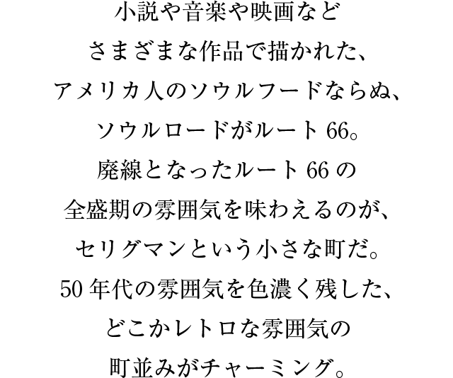 小説や音楽や映画などさまざまな作品で描かれた、アメリカ人のソウルフードならぬ、ソウルロードがルート６６。廃線となったルート６６の全盛期の雰囲気を味わえるのが、セリグマンという小さな町だ。５０年代の雰囲気を色濃く残した、どこかレトロな雰囲気の町並みがチャーミング。