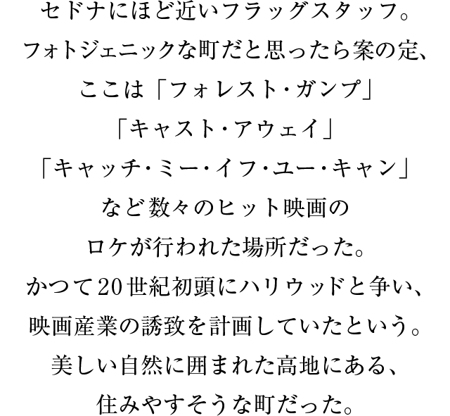 セドナにほど近いフラッグスタッフ。フォトジェニックな町だと思ったら案の定、ここは「フォレスト・ガンプ」「キャスト・アウェイ」「キャッチ・ミー・イフ・ユー・キャン」など数々のヒット映画のロケが行われた場所だった。かつて２０世紀初頭にハリウッドと争い、映画産業の誘致を計画していたという。美しい自然に囲まれた高地にある、住みやすそうな町だった。