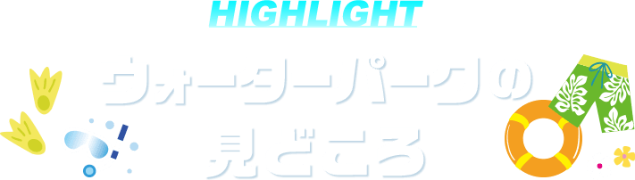 HIGHLIGHT ウォーターパークの見どころ