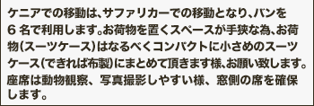 ケニアでの移動は、サファリカーでの移動となり、バンを6名で利用します。お荷物を置くスペースが手狭な為、お荷物（スーツケース）はなるべくコンパクトに小さめのスーツケース（できれば布製）にまとめて頂きます様、お願い致します。