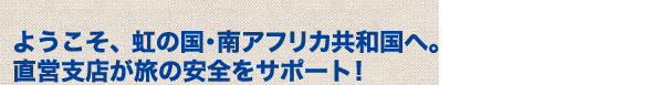 ようこそ、虹の国･南アフリカ共和国へ。直営支店が旅の安全をサポート！