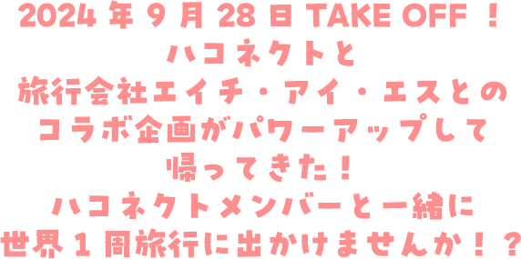 2024年9月28日TAKE OFF！ハコネクトと旅行会社エイチ・アイ・エスとのコラボ企画がパワーアップして帰ってきた！ハコネクトメンバーと一緒に世界1周旅行に出かけませんか！？